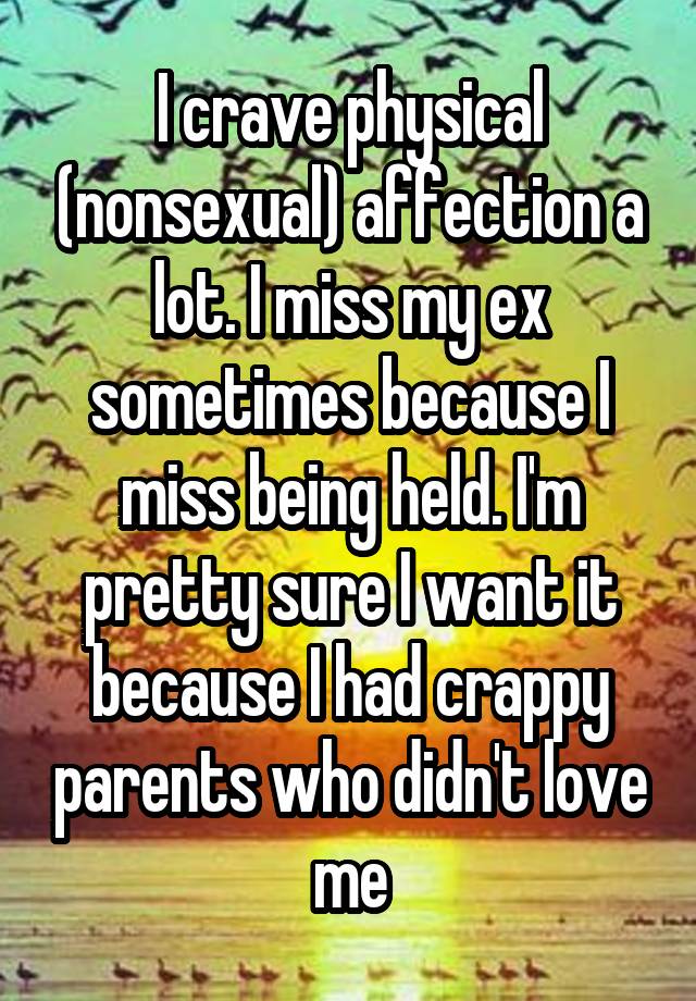 I crave physical (nonsexual) affection a lot. I miss my ex sometimes because I miss being held. I'm pretty sure I want it because I had crappy parents who didn't love me