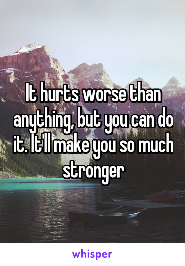 It hurts worse than anything, but you can do it. It'll make you so much stronger