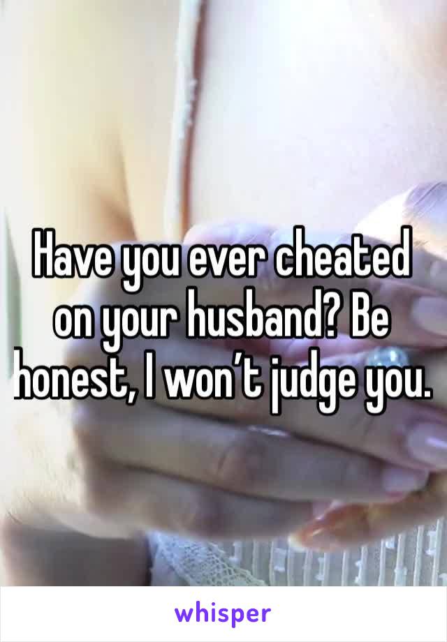 Have you ever cheated on your husband? Be honest, I won’t judge you.