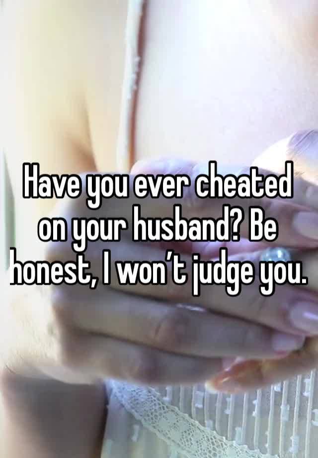 Have you ever cheated on your husband? Be honest, I won’t judge you.