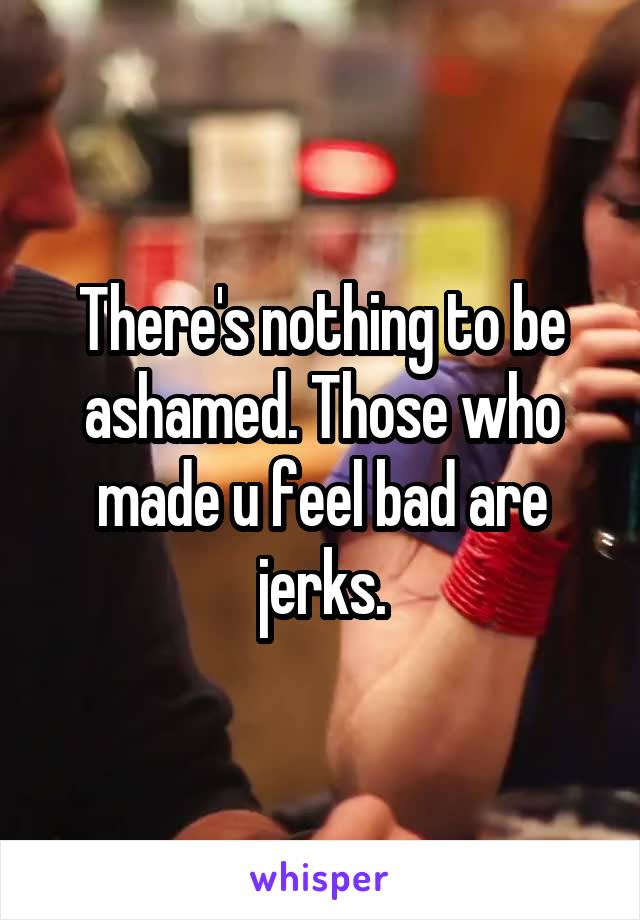 There's nothing to be ashamed. Those who made u feel bad are jerks.