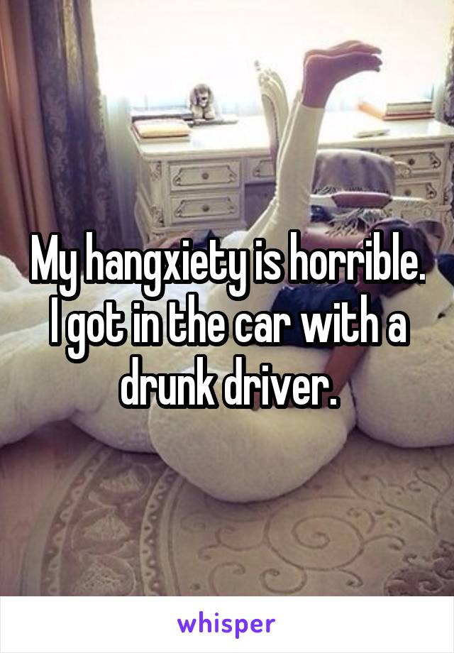 My hangxiety is horrible. I got in the car with a drunk driver.