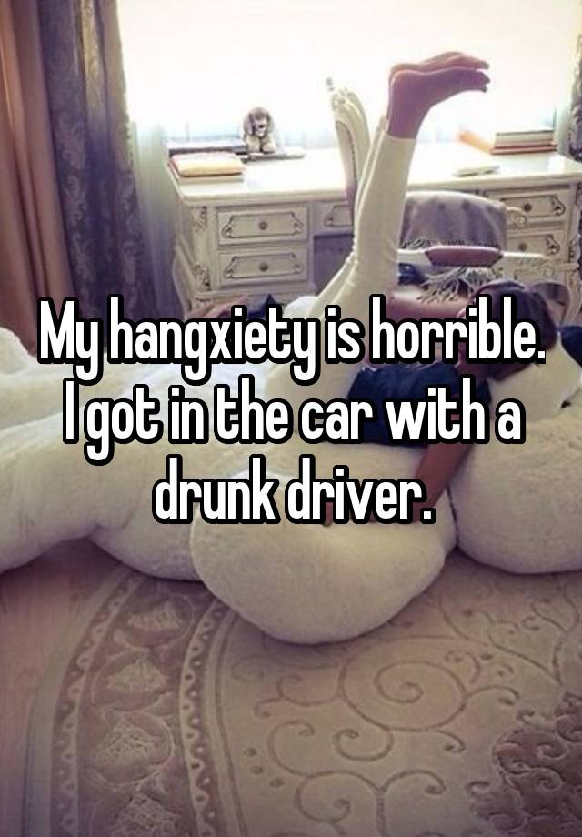 My hangxiety is horrible. I got in the car with a drunk driver.