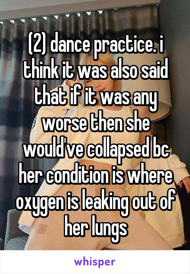 (2) dance practice. i think it was also said that if it was any worse then she would've collapsed bc her condition is where oxygen is leaking out of her lungs