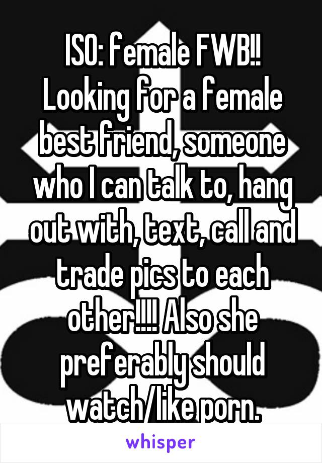 ISO: female FWB!! Looking for a female best friend, someone who I can talk to, hang out with, text, call and trade pics to each other!!!! Also she preferably should watch/like porn.