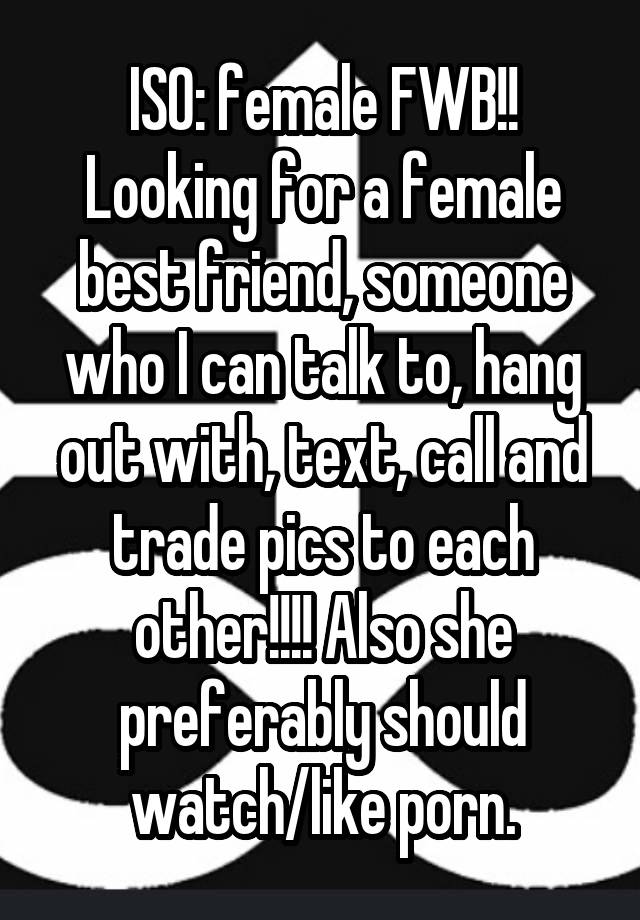 ISO: female FWB!! Looking for a female best friend, someone who I can talk to, hang out with, text, call and trade pics to each other!!!! Also she preferably should watch/like porn.