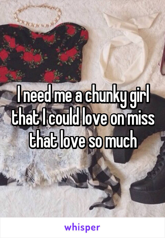 I need me a chunky girl that I could love on miss that love so much