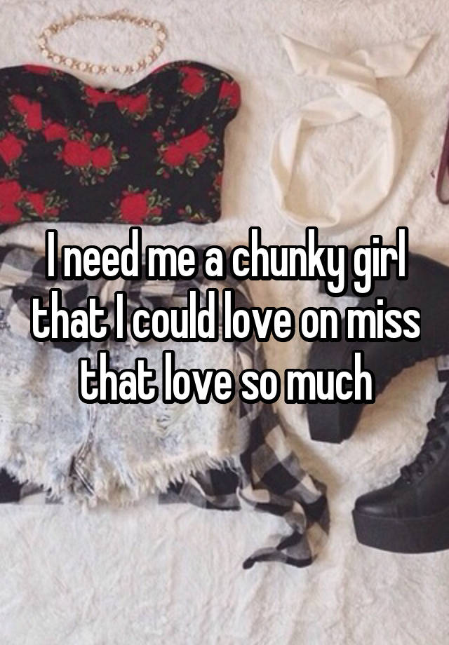 I need me a chunky girl that I could love on miss that love so much