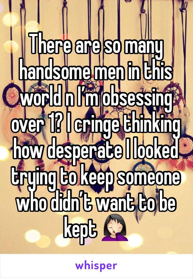 There are so many handsome men in this world n I’m obsessing over 1? I cringe thinking how desperate I looked trying to keep someone who didn’t want to be kept 🤦🏻‍♀️