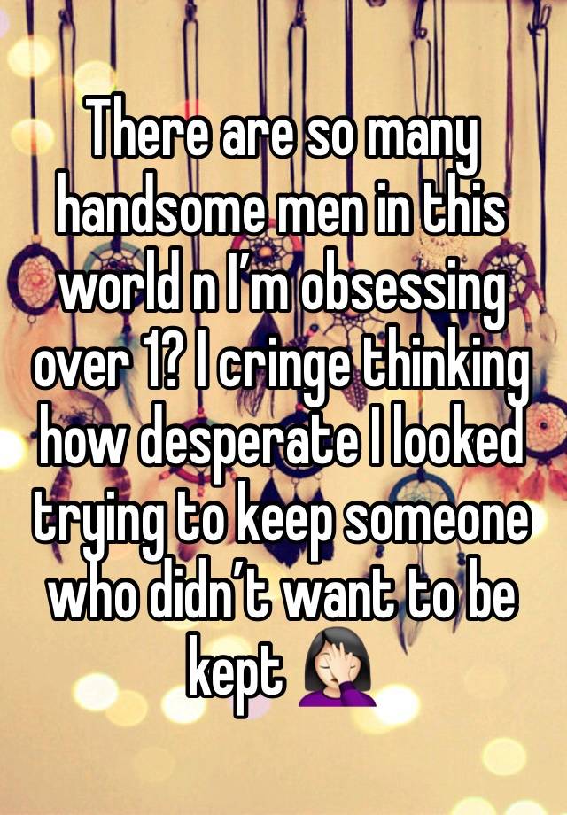 There are so many handsome men in this world n I’m obsessing over 1? I cringe thinking how desperate I looked trying to keep someone who didn’t want to be kept 🤦🏻‍♀️