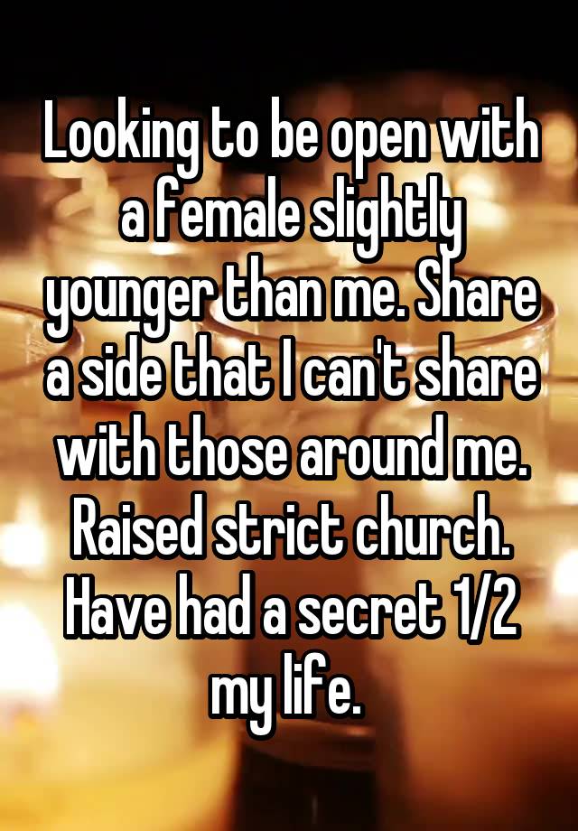 Looking to be open with a female slightly younger than me. Share a side that I can't share with those around me. Raised strict church. Have had a secret 1/2 my life. 