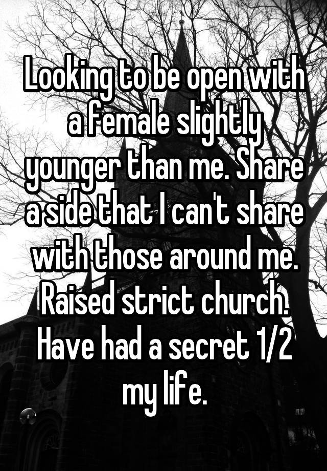 Looking to be open with a female slightly younger than me. Share a side that I can't share with those around me. Raised strict church. Have had a secret 1/2 my life.