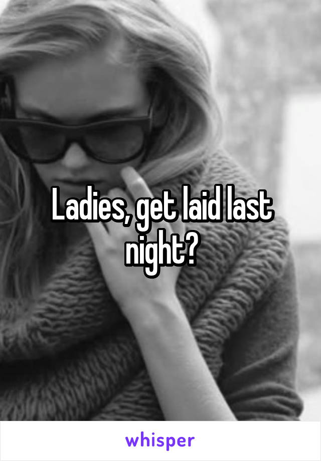 Ladies, get laid last night?