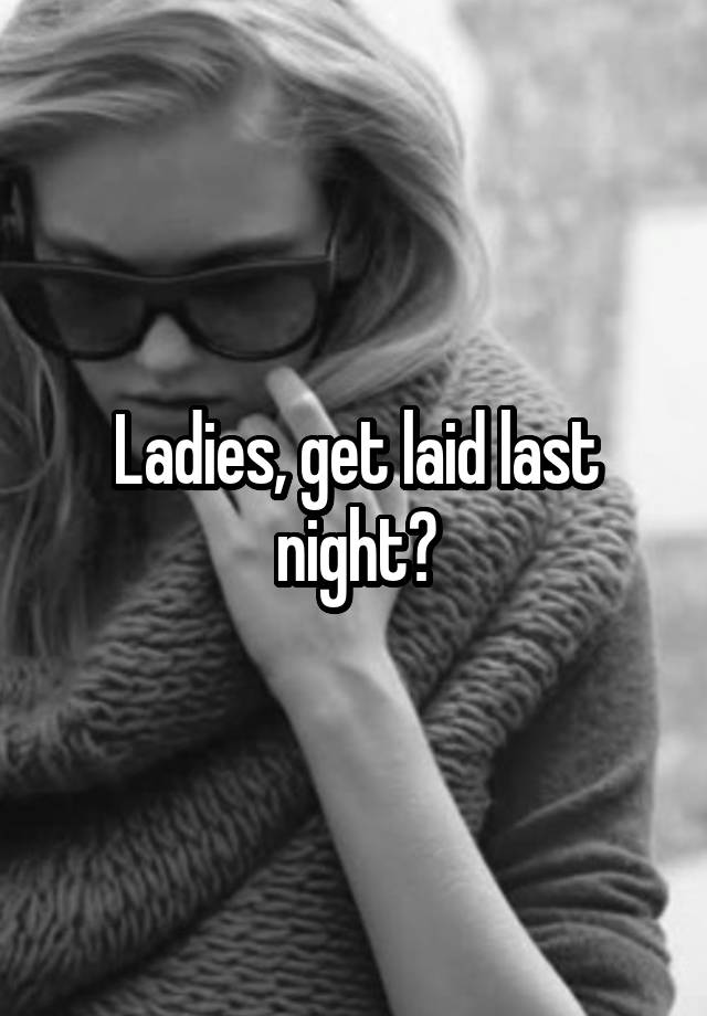 Ladies, get laid last night?