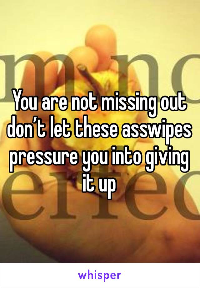 You are not missing out don’t let these asswipes pressure you into giving it up 