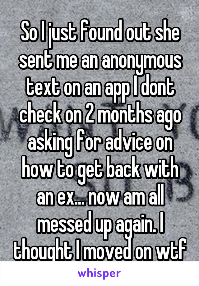 So I just found out she sent me an anonymous text on an app I dont check on 2 months ago asking for advice on how to get back with an ex... now am all messed up again. I thought I moved on wtf