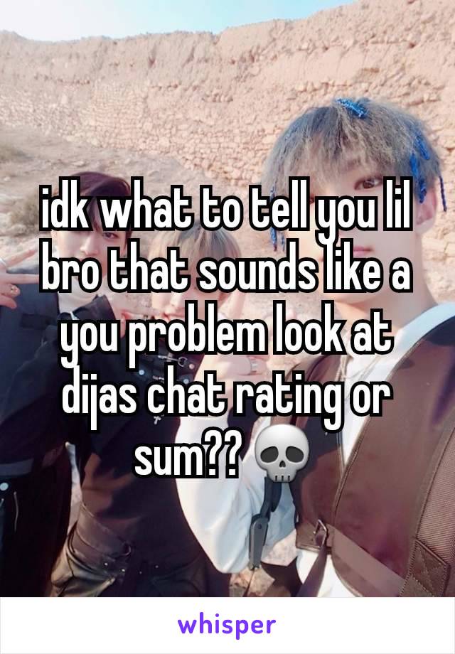 idk what to tell you lil bro that sounds like a you problem look at dijas chat rating or sum??💀