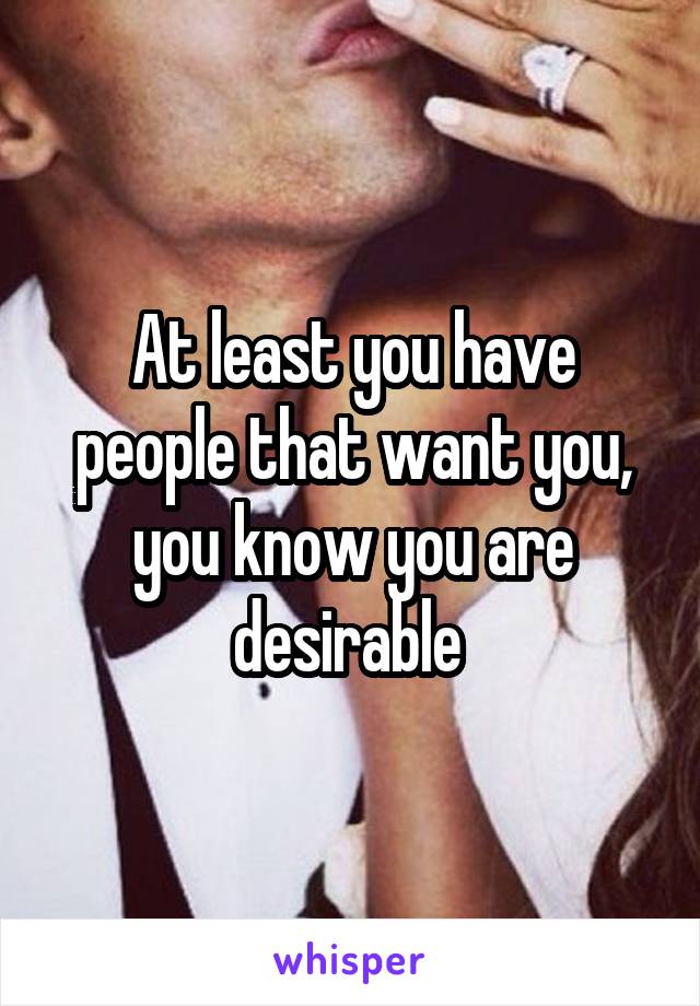 At least you have people that want you, you know you are desirable 