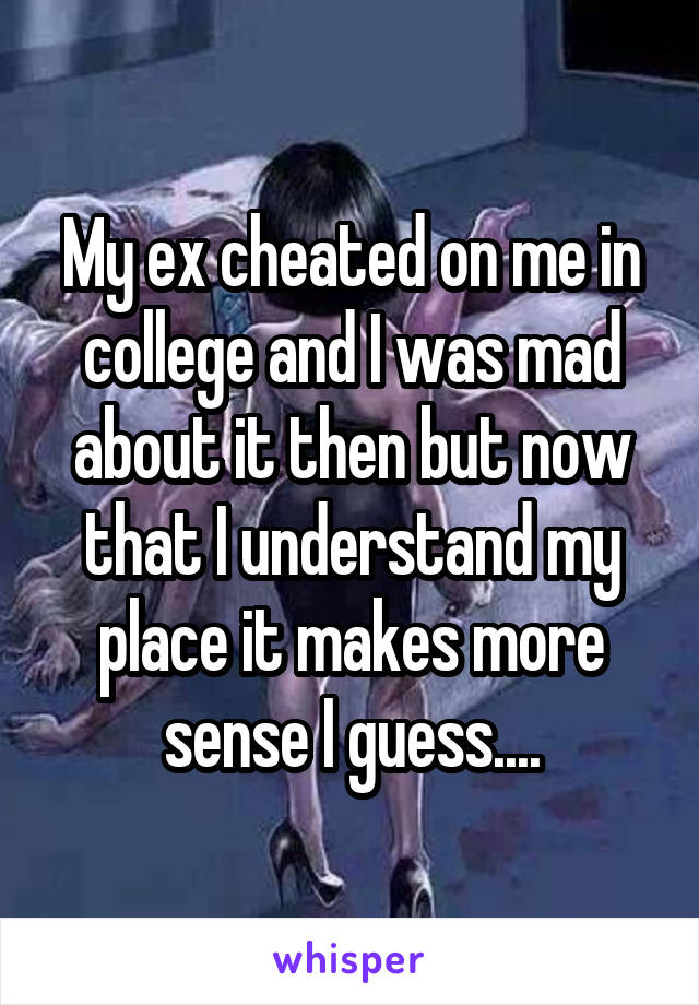 My ex cheated on me in college and I was mad about it then but now that I understand my place it makes more sense I guess....