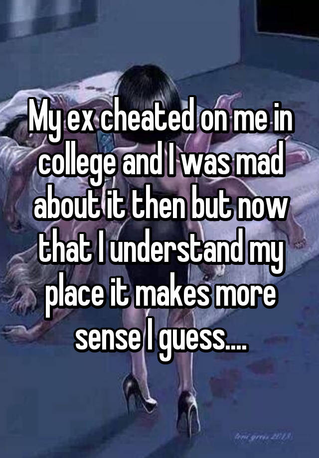 My ex cheated on me in college and I was mad about it then but now that I understand my place it makes more sense I guess....