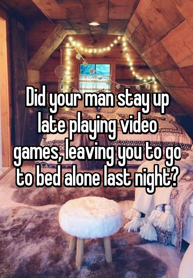 Did your man stay up late playing video games, leaving you to go to bed alone last night?