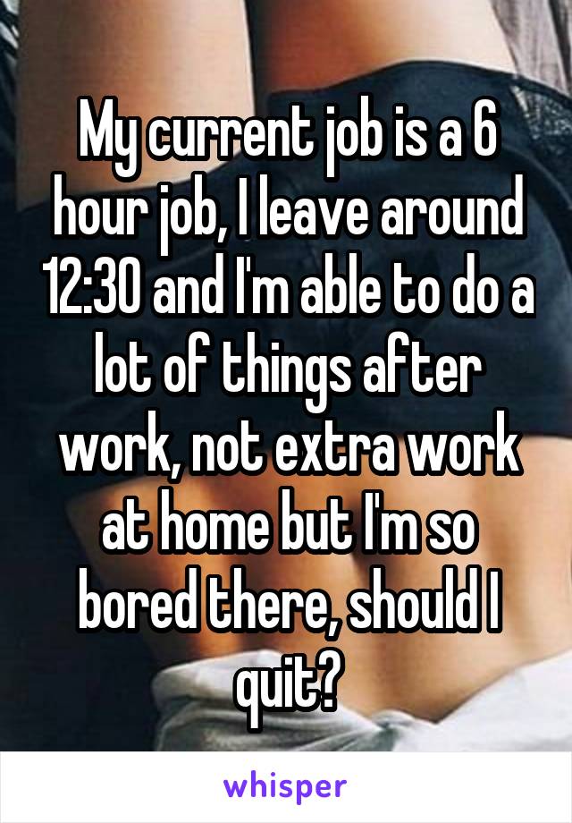 My current job is a 6 hour job, I leave around 12:30 and I'm able to do a lot of things after work, not extra work at home but I'm so bored there, should I quit?