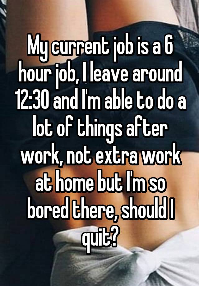 My current job is a 6 hour job, I leave around 12:30 and I'm able to do a lot of things after work, not extra work at home but I'm so bored there, should I quit?