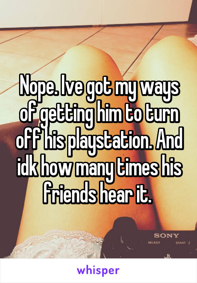 Nope. Ive got my ways of getting him to turn off his playstation. And idk how many times his friends hear it. 