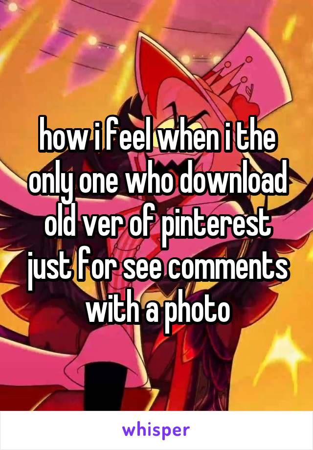 how i feel when i the only one who download old ver of pinterest just for see comments with a photo