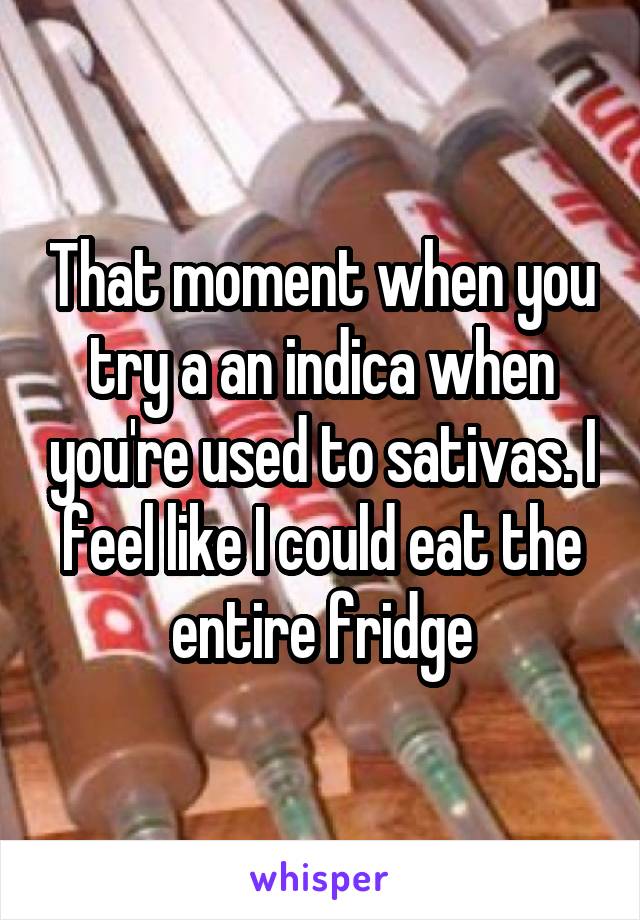 That moment when you try a an indica when you're used to sativas. I feel like I could eat the entire fridge