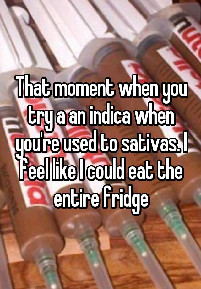 That moment when you try a an indica when you're used to sativas. I feel like I could eat the entire fridge