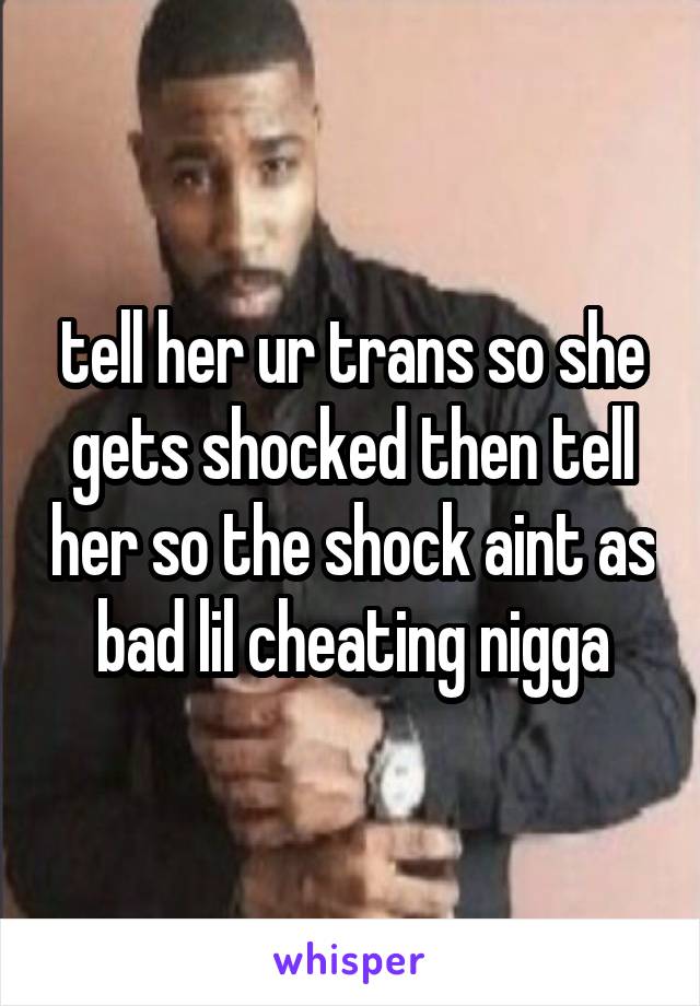 tell her ur trans so she gets shocked then tell her so the shock aint as bad lil cheating nigga