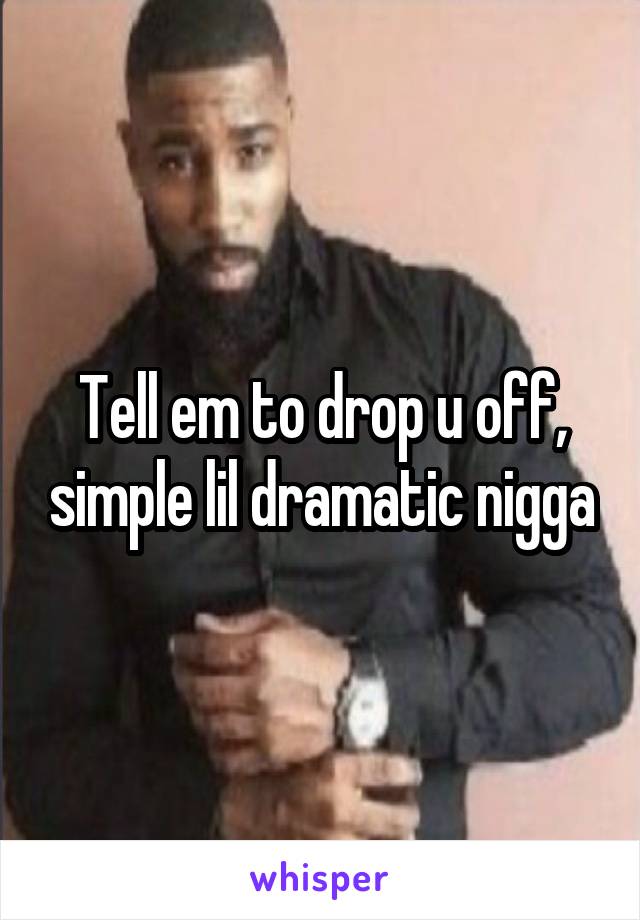 Tell em to drop u off, simple lil dramatic nigga