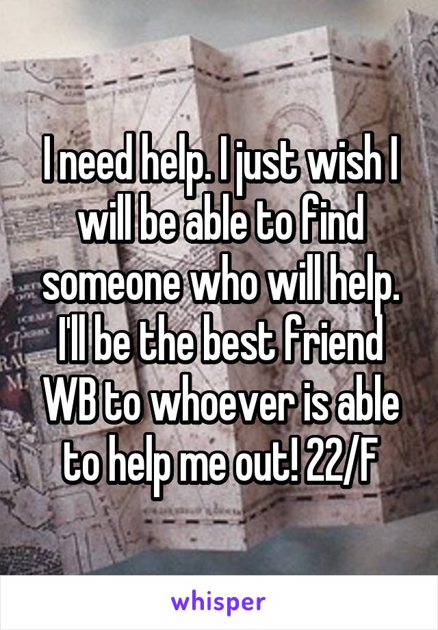 I need help. I just wish I will be able to find someone who will help. I'll be the best friend WB to whoever is able to help me out! 22/F