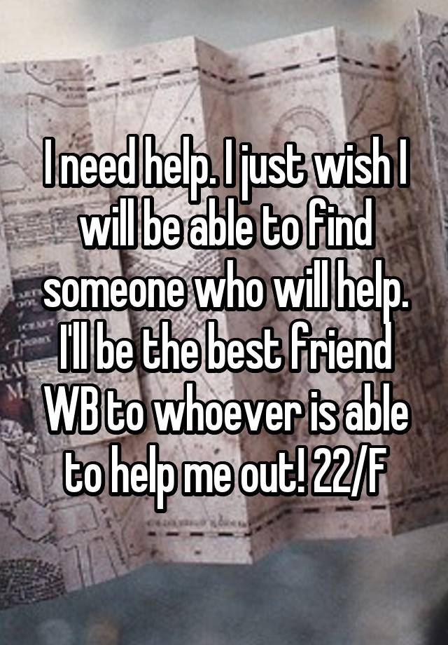 I need help. I just wish I will be able to find someone who will help. I'll be the best friend WB to whoever is able to help me out! 22/F