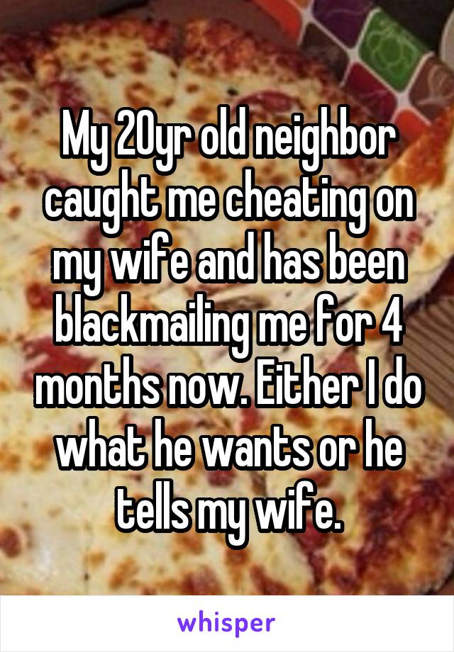 My 20yr old neighbor caught me cheating on my wife and has been blackmailing me for 4 months now. Either I do what he wants or he tells my wife.