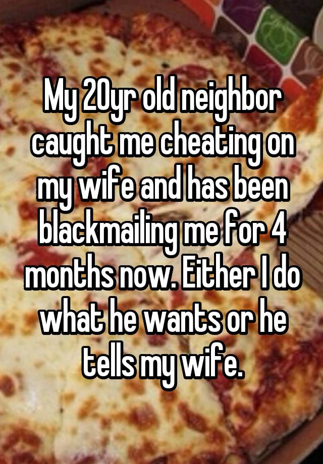 My 20yr old neighbor caught me cheating on my wife and has been blackmailing me for 4 months now. Either I do what he wants or he tells my wife.