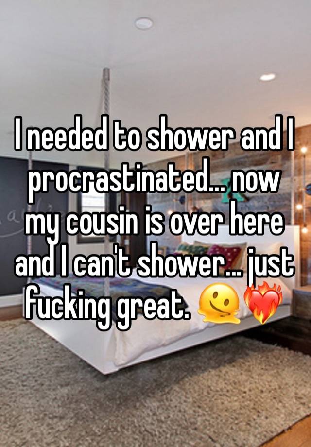 I needed to shower and I procrastinated... now my cousin is over here and I can't shower... just fucking great. 🫠❤️‍🔥