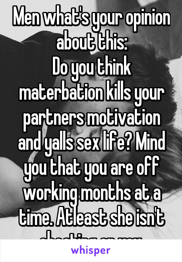 Men what's your opinion about this:
Do you think materbation kills your partners motivation and yalls sex life? Mind you that you are off working months at a time. Atleast she isn't cheating on you.