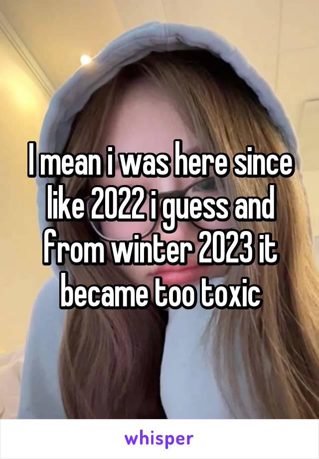 I mean i was here since like 2022 i guess and from winter 2023 it became too toxic