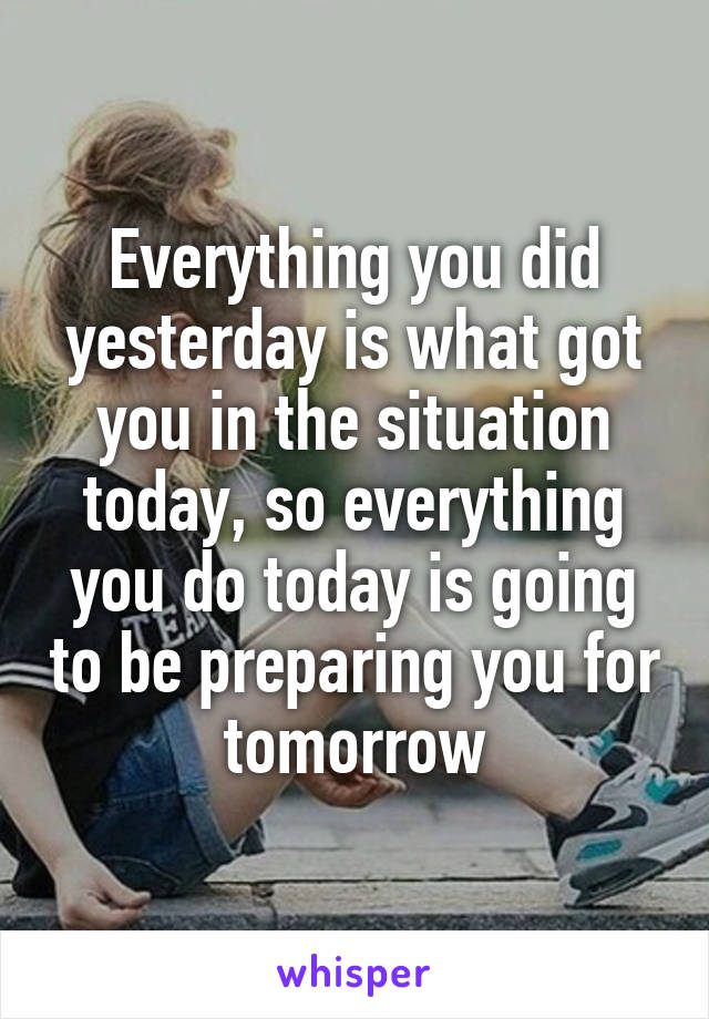 Everything you did yesterday is what got you in the situation today, so everything you do today is going to be preparing you for tomorrow