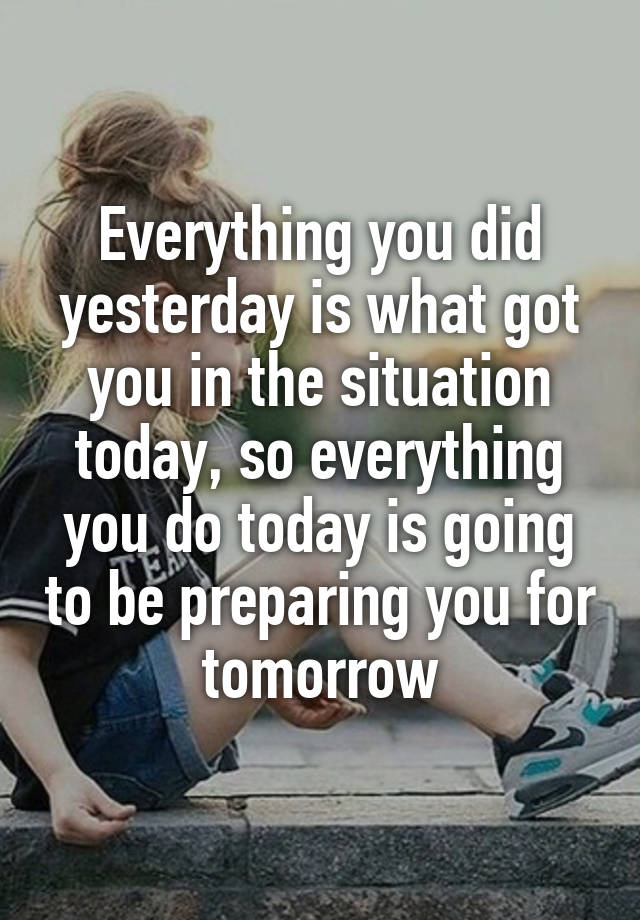 Everything you did yesterday is what got you in the situation today, so everything you do today is going to be preparing you for tomorrow