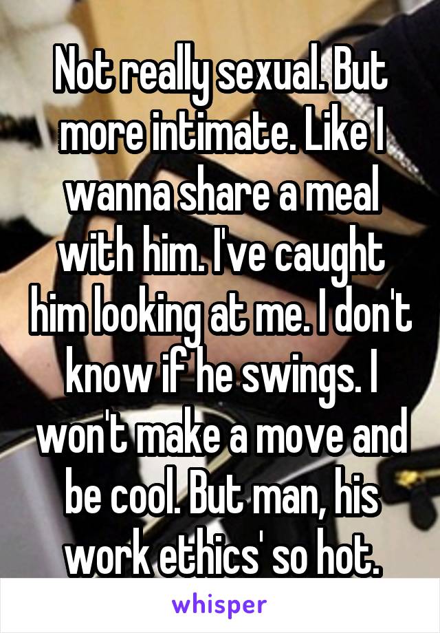 Not really sexual. But more intimate. Like I wanna share a meal with him. I've caught him looking at me. I don't know if he swings. I won't make a move and be cool. But man, his work ethics' so hot.