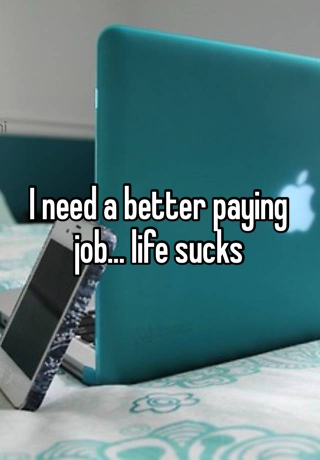 I need a better paying job… life sucks