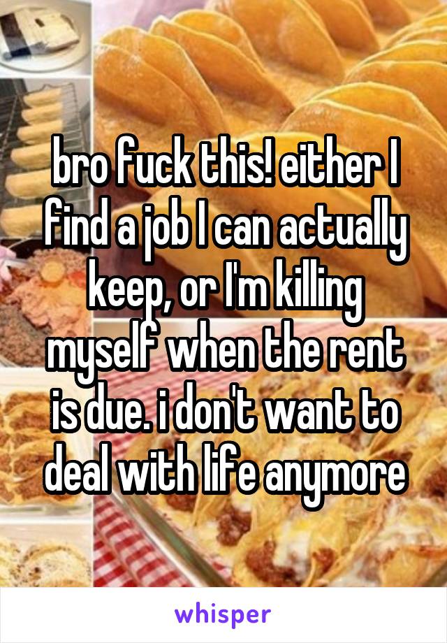 bro fuck this! either I find a job I can actually keep, or I'm killing myself when the rent is due. i don't want to deal with life anymore