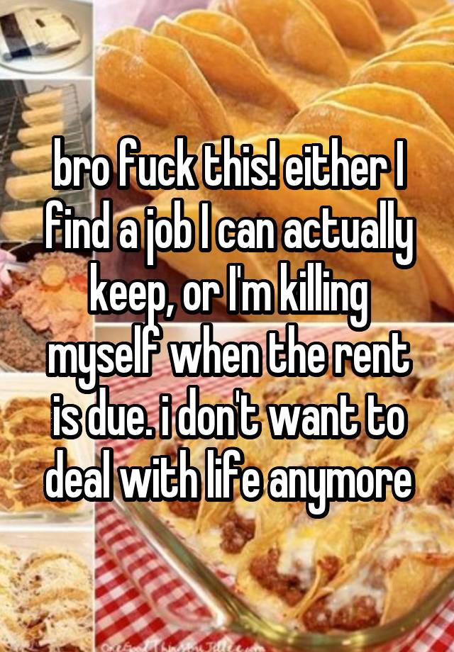 bro fuck this! either I find a job I can actually keep, or I'm killing myself when the rent is due. i don't want to deal with life anymore