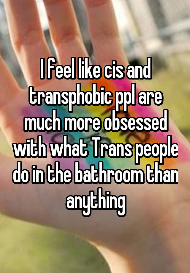 I feel like cis and transphobic ppl are much more obsessed with what Trans people do in the bathroom than anything