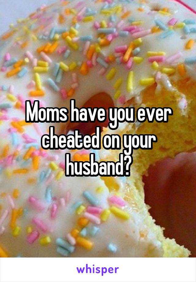 Moms have you ever cheated on your husband?