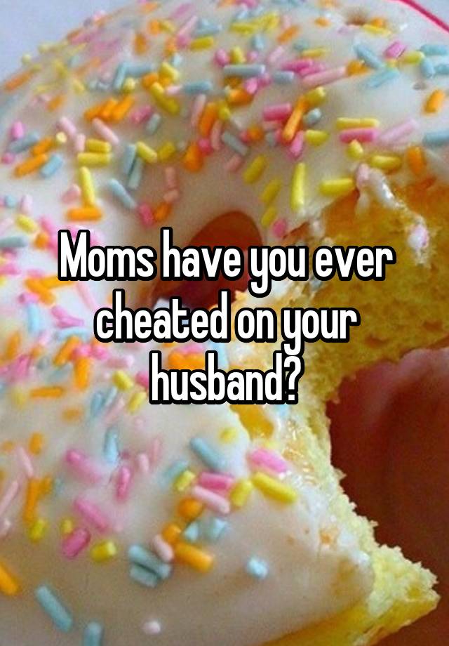 Moms have you ever cheated on your husband?