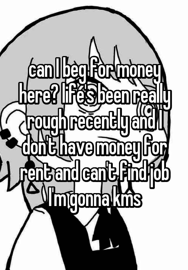 can I beg for money here? life's been really rough recently and I don't have money for rent and can't find job I'm gonna kms